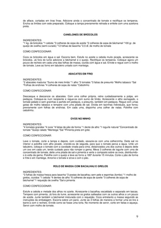 9
de alface, cortadas em tiras finas. Adicione ainda o concentrado de tomate e rectifique os temperos.
Encha os limões com este preparado. Coloque a tampa previamente retirada e enfeite com uma azeitona
preta.
CANELONES DE BRÓCOLOS
INGREDIENTES:
*1 kg. de brócolos *1 cebola *3 colheres de sopa de azeite *2 colheres de sopa de béchamel *100 gr. de
queijo de ovelha (semi-curado) *12 folhas de lasanha *2,5 dl. de molho de tomate
COMO CONFECCIONAR:
Coza os brócolos em água e sal. Escorra bem. Estufe no azeite a cebola muito picada, acrescente os
brócolos. Já fora do lume adicione a béchamel e o queijo. Rectifique os temperos. Coloque agora um
pouco de recheio em cada uma das folhas de massa, cozida com água e sal. Enrole e regue com o molho
de tomate. Leve ao forno em tabuleiro untado com manteiga.
ABACATES EM FRIO
INGREDIENTES:
*2 abacates maduros *Sumo de meio limão *1 alho *3 tomates *3 fatias de presunto *Molho tabasco *Sal
*Folhas de endívias *4 colheres de sopa de natas *Cebolinho
COMO CONFECCIONAR:
Descasque e descaroce os abacates. Com uma colher própria, retire cuidadosamente a polpa, em
pedaços. Coloque-os num recipiente e regue-os com sumo de limão. Acrescente o alho esmagado, o
tomate pelado e sem grainhas e partido em pedaços, o presunto, também em pedaços. Regue com umas
gotas de molho tabasco e tempere com uma pitada de sal. Divida em tacinhas individuais, que forrou
previamente com folhas de endívias. Em cada uma, disponha uma colher de natas. Polvilhe com
cebolinho.
OVOS NO NINHO
INGREDIENTES:
*4 tomates grandes *4 ovos *4 fatias de pão de forma *1 dente de alho *1 iogurte natural *Concentrado de
tomate *Queijo ralado *Manteiga *Sal *Pimenta preta em grão
COMO CONFECCIONAR:
Lave o tomate, corte a tampa e depois, com cuidado, esvazie-os com uma colherzinha. Deite sal no
interior e polvilhe com alho picado, virando-os de seguida, para que o tomate perca a água. Unte um
tabuleiro, coloque o tomate com a cavidade virada para cima, distanciados uns dos outros e depois deite
um ovo em cada um, tendo cuidado para não romper a gema. Mexa 3 colheres de iogurte com uma de
concentrado de tomate, deite uma pitada de sal e pimenta e verta o composto sobre os ovos, distribuindo-
o à volta da gema. Polvilhe com o queijo e leve ao forno a 180º durante 15 minutos. Corte o pão de forma
e frite-o em manteiga. Amorne o tomate e sirva-o com o pão.
ROLO DE MASSA COM BACALHAU E GRELOS
INGREDIENTES:
*3 folhas de massa fresca para lasanha *2 postas de bacalhau sem pele e espinhas (lombo) *1 molho de
grelos, cozidos *1 cebola *4 dentes de alho *6 colheres de sopa de azeite *3 colheres de sopa de
béchamel *1 requeijão de ovelha *Sal e pimenta
COMO CONFECCIONAR:
Estufe a cebola e metade dos alhos no azeite. Acrescente o bacalhau escaldado e separado em lascas.
Tempere com pimenta. Já fora do lume, acrescente os grelos salteados com os outros alhos e um pouco
de azeite. Junte também a béchamel misturada com o requeijão. Coza entretanto a massa seguindo as
instruções da embalagem. Escorra sobre um pano. Junte as 3 folhas de maneira a formar uma só tira e
barre-a com o recheio. Enrole como se fosse uma torta. No momento de servir, corte em fatias e aqueça.
Servir com molho de tomate.
 