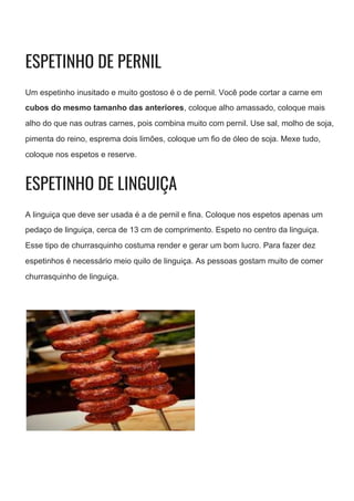 ESPETINHO DE PERNIL 
Um espetinho inusitado e muito gostoso é o de pernil. Você pode cortar a carne em
cubos do mesmo tamanho das anteriores​, coloque alho amassado, coloque mais
alho do que nas outras carnes, pois combina muito com pernil. Use sal, molho de soja,
pimenta do reino, esprema dois limões, coloque um fio de óleo de soja. Mexe tudo,
coloque nos espetos e reserve.
ESPETINHO DE LINGUIÇA 
A linguiça que deve ser usada é a de pernil e fina. Coloque nos espetos apenas um
pedaço de linguiça, cerca de 13 cm de comprimento. Espeto no centro da linguiça.
Esse tipo de churrasquinho costuma render e gerar um bom lucro. Para fazer dez
espetinhos é necessário meio quilo de linguiça. As pessoas gostam muito de comer
churrasquinho de linguiça.
 