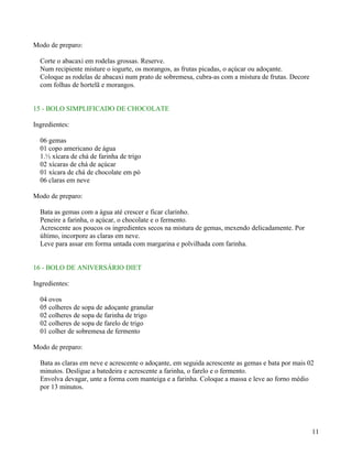 Modo de preparo:

  Corte o abacaxi em rodelas grossas. Reserve.
  Num recipiente misture o iogurte, os morangos, as frutas picadas, o açúcar ou adoçante.
  Coloque as rodelas de abacaxi num prato de sobremesa, cubra-as com a mistura de frutas. Decore
  com folhas de hortelã e morangos.


15 - BOLO SIMPLIFICADO DE CHOCOLATE

Ingredientes:

  06 gemas
  01 copo americano de água
  1.½ xícara de chá de farinha de trigo
  02 xícaras de chá de açúcar
  01 xícara de chá de chocolate em pó
  06 claras em neve

Modo de preparo:

  Bata as gemas com a água até crescer e ficar clarinho.
  Peneire a farinha, o açúcar, o chocolate e o fermento.
  Acrescente aos poucos os ingredientes secos na mistura de gemas, mexendo delicadamente. Por
  último, incorpore as claras em neve.
  Leve para assar em forma untada com margarina e polvilhada com farinha.


16 - BOLO DE ANIVERSÁRIO DIET

Ingredientes:

  04 ovos
  05 colheres de sopa de adoçante granular
  02 colheres de sopa de farinha de trigo
  02 colheres de sopa de farelo de trigo
  01 colher de sobremesa de fermento

Modo de preparo:

  Bata as claras em neve e acrescente o adoçante, em seguida acrescente as gemas e bata por mais 02
  minutos. Desligue a batedeira e acrescente a farinha, o farelo e o fermento.
  Envolva devagar, unte a forma com manteiga e a farinha. Coloque a massa e leve ao forno médio
  por 13 minutos.




                                                                                                   11
 