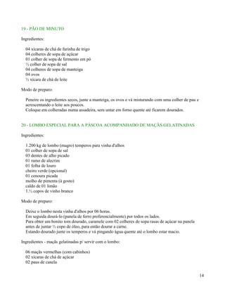 19 - PÃO DE MINUTO

Ingredientes:

  04 xícaras de chá de farinha de trigo
  04 colheres de sopa de açúcar
  01 colher de sopa de fermento em pó
  ½ colher de sopa de sal
  04 colheres de sopa de manteiga
  04 ovos
  ½ xícara de chá de leite

Modo de preparo:

  Peneire os ingredientes secos, junte a manteiga, os ovos e vá misturando com uma colher de pau e
  acrescentando o leite aos poucos.
  Coloque em colheradas numa assadeira, sem untar em forno quente até ficarem dourados.


20 - LOMBO ESPECIAL PARA A PÁSCOA ACOMPANHADO DE MAÇÃS GELATINADAS

Ingredientes:

  1.200 kg de lombo (magro) temperos para vinha d'alhos
  01 colher de sopa de sal
  03 dentes de alho picado
  01 ramo de alecrim
  01 folha de louro
  cheiro verde (opcional)
  01 cenoura picada
  molho de pimenta (à gosto)
  caldo de 01 limão
  1.½ copos de vinho branco

Modo de preparo:

  Deixe o lombo nesta vinha d'alhos por 06 horas.
  Em seguida dourá-lo (panela de ferro preferencialmente) por todos os lados.
  Para obter um bonito tom dourado, caramele com 02 colheres de sopa rasas de açúcar na panela
  antes de juntar ½ copo de óleo, para então dourar a carne.
  Estando dourado junte os temperos e vá pingando água quente até o lombo estar macio.

Ingredientes - maçãs gelatinadas p/ servir com o lombo:

  06 maçãs vermelhas (com cabinhos)
  02 xícaras de chá de açúcar
  02 paus de canela


                                                                                                     14
 