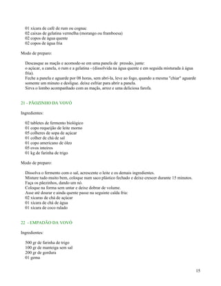 01 xícara de café de rum ou cognac
  02 caixas de gelatina vermelha (morango ou framboesa)
  02 copos de água quente
  02 copos de água fria

Modo de preparo:

  Descasque as maçãs e acomode-se em uma panela de pressão, junte:
  o açúcar, a canela, o rum e a gelatina - (dissolvida na água quente e em seguida misturada à água
  fria).
  Feche a panela e aguarde por 08 horas, sem abrí-la, leve ao fogo, quando a mesma "chiar" aguarde
  somente um minuto e desligue. deixe esfriar para abrir a panela.
  Sirva o lombo acompanhado com as maçãs, arroz e uma deliciosa farofa.


21 - PÃOZINHO DA VOVÓ

Ingredientes:

  02 tabletes de fermento biológico
  01 copo requeijão de leite morno
  05 colheres de sopa de açúcar
  01 colher de chá de sal
  01 copo americano de óleo
  05 ovos inteiros
  01 kg de farinha de trigo

Modo de preparo:

  Dissolva o fermento com o sal, acrescente o leite e os demais ingredientes.
  Misture tudo muito bem, coloque num saco plástico fechado e deixe crescer durante 15 minutos.
  Faça os pãezinhos, dando um nó.
  Coloque na forma sem untar e deixe dobrar de volume.
  Asse até dourar e ainda quente passe na seguinte calda fria:
  02 xícaras de chá de açúcar
  01 xícara de chá de água
  01 xícara de coco ralado


22 - EMPADÃO DA VOVÓ

Ingredientes:

  500 gr de farinha de trigo
  100 gr de manteiga sem sal
  200 gr de gordura
  01 gema


                                                                                                  15
 