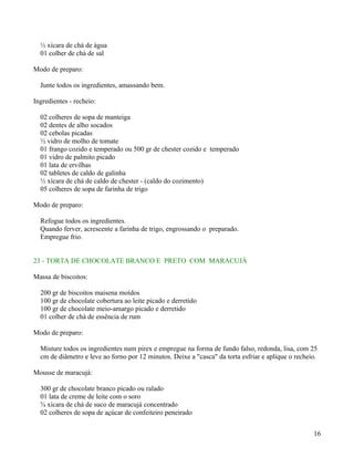 ½ xícara de chá de água
  01 colher de chá de sal

Modo de preparo:

  Junte todos os ingredientes, amassando bem.

Ingredientes - recheio:

  02 colheres de sopa de manteiga
  02 dentes de alho socados
  02 cebolas picadas
  ½ vidro de molho de tomate
  01 frango cozido e temperado ou 500 gr de chester cozido e temperado
  01 vidro de palmito picado
  01 lata de ervilhas
  02 tabletes de caldo de galinha
  ½ xícara de chá de caldo de chester - (caldo do cozimento)
  05 colheres de sopa de farinha de trigo

Modo de preparo:

  Refogue todos os ingredientes.
  Quando ferver, acrescente a farinha de trigo, engrossando o preparado.
  Empregue frio.


23 - TORTA DE CHOCOLATE BRANCO E PRETO COM MARACUJÁ

Massa de biscoitos:

  200 gr de biscoitos maisena moídos
  100 gr de chocolate cobertura ao leite picado e derretido
  100 gr de chocolate meio-amargo picado e derretido
  01 colher de chá de essência de rum

Modo de preparo:

  Misture todos os ingredientes num pirex e empregue na forma de fundo falso, redonda, lisa, com 25
  cm de diâmetro e leve ao forno por 12 minutos. Deixe a "casca" da torta esfriar e aplique o recheio.

Mousse de maracujá:

  300 gr de chocolate branco picado ou ralado
  01 lata de creme de leite com o soro
  ¾ xícara de chá de suco de maracujá concentrado
  02 colheres de sopa de açúcar de confeiteiro peneirado


                                                                                                    16
 