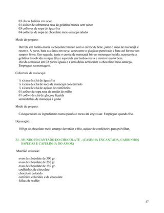 03 claras batidas em neve
  01 colher de sobremesa rasa de gelatina branca sem sabor
  03 colheres de sopa de água fria
  04 colheres de sopa de chocolate meio-amargo ralado

Modo de preparo:

  Derreta em banho-maria o chocolate branco com o creme de leite, junte o suco de maracujá e
  reserve. À parte, bata as claras em neve, acrescente o glaçúcar peneirado e bata até formar um
  suspiro firme. Em seguida, junte o creme de maracujá frio ao merengue batido, acrescente a
  gelatina dissolvida na água fria e aquecida em banho-maria e misture muito bem.
  Divida a mousse em 02 partes iguais e a uma delas acrescente o chocolate meio-amargo.
  Empregue na montagem.

Cobertura de maracujá:

  ½ xícara de chá de água fria
  ¼ xícara de chá de suco de maracujá concentrado
  ½ xícara de chá de açúcar de confeiteiro
  01 colher de sopa rasa de amido de milho
  01 colher de chá de glucose líquida
  sementinhas de maracujá a gosto

Modo de preparo:

  Coloque todos os ingredientes numa panela e mexa até engrossar. Empregue quando frio.

Decoração:

  100 gr de chocolate meio amargo derretido e frio, açúcar de confeiteiro para polvilhar.


24 - MUNDO ENCANTADO DO CHOCOLATE - (CASINHA ENCANTADA, CARRINHOS
     SAPECAS E CAPELINHA DO AMOR)

Material utilizado:

  ovos de chocolate de 500 gr
  ovos de chocolate de 250 gr
  ovos de chocolate de 150 gr
  coelhinhos de chocolate
  chocolate colorido
  confeitos coloridos e de chocolate
  folhas de waffer




                                                                                                   17
 