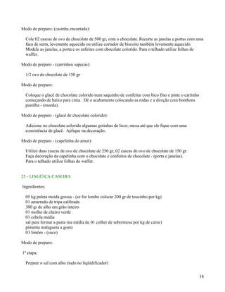Modo de preparo: (casinha encantada):

  Cole 02 cascas de ovo de chocolate de 500 gr, com o chocolate. Recorte as janelas e portas com uma
  faca de serra, levemente aquecida ou utilize cortador de biscoito também levemente aquecido.
  Modele as janelas, a porta e os enfeites com chocolate colorido. Para o telhado utilize folhas de
  waffer.

Modo de preparo - (carrinhos sapecas):

  1/2 ovo de chocolate de 150 gr

Modo de preparo:

  Coloque o glacê de chocolate colorido num saquinho de confeitar com bico fino e pinte o carrinho
  começando de baixo para cima. Dê o acabamento colocando as rodas e a direção com bombons
  pastilha - (moeda).

Modo de preparo - (glacê de chocolate colorido):

  Adicione no chocolate colorido algumas gotinhas de licor, mexa até que ele fique com uma
  consistência de glacê. Aplique na decoração.

Modo de preparo - (capelinha do amor):

  Utilize duas cascas de ovo de chocolate de 250 gr, 02 cascas de ovo de chocolate de 150 gr.
  Faça decoração da capelinha com o chocolate e confeitos de chocolate - (porta e janelas).
  Para o telhado utilize folhas de waffer.


25 - LINGÜIÇA CASEIRA

Ingredientes:

  05 kg paleta moída grossa - (se for lombo colocar 200 gr de toucinho por kg)
  01 amarrado de tripa calibrada
  300 gr de alho em grão inteiro
  01 molho de cheiro verde
  01 cebola média
  sal para formar a pasta (na média de 01 colher de sobremesa por kg de carne)
  pimenta malagueta a gosto
  03 limões - (suco)

Modo de preparo:

1º etapa:

  Prepare o sal com alho (tudo no liqüidificador)


                                                                                                     18
 
