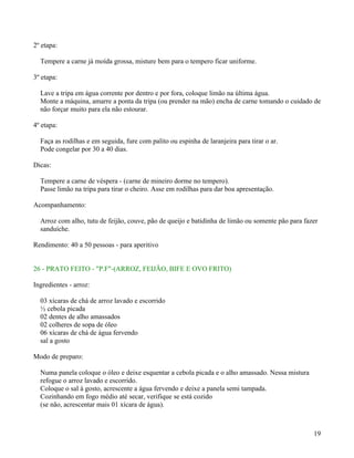 2º etapa:

  Tempere a carne já moída grossa, misture bem para o tempero ficar uniforme.

3º etapa:

  Lave a tripa em água corrente por dentro e por fora, coloque limão na última água.
  Monte a máquina, amarre a ponta da tripa (ou prender na mão) encha de carne tomando o cuidado de
  não forçar muito para ela não estourar.

4º etapa:

  Faça as rodilhas e em seguida, fure com palito ou espinha de laranjeira para tirar o ar.
  Pode congelar por 30 a 40 dias.

Dicas:

  Tempere a carne de véspera - (carne de mineiro dorme no tempero).
  Passe limão na tripa para tirar o cheiro. Asse em rodilhas para dar boa apresentação.

Acompanhamento:

  Arroz com alho, tutu de feijão, couve, pão de queijo e batidinha de limão ou somente pão para fazer
  sanduíche.

Rendimento: 40 a 50 pessoas - para aperitivo


26 - PRATO FEITO - "P.F"-(ARROZ, FEIJÃO, BIFE E OVO FRITO)

Ingredientes - arroz:

  03 xícaras de chá de arroz lavado e escorrido
  ½ cebola picada
  02 dentes de alho amassados
  02 colheres de sopa de óleo
  06 xícaras de chá de água fervendo
  sal a gosto

Modo de preparo:

  Numa panela coloque o óleo e deixe esquentar a cebola picada e o alho amassado. Nessa mistura
  refogue o arroz lavado e escorrido.
  Coloque o sal à gosto, acrescente a água fervendo e deixe a panela semi tampada.
  Cozinhando em fogo médio até secar, verifique se está cozido
  (se não, acrescentar mais 01 xícara de água).



                                                                                                   19
 