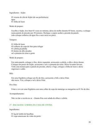 Ingredientes - feijão:

  03 xícaras de chá de feijão (de sua preferência)
  água
  01 folha de louro

Modo de preparo:

  Escolha o feijão, lave bem 03 vezes no mínimo, deixe de molho durante 03 horas. escorra, e coloque
  numa panela de pressão por 30 minutos. Desligue e espere acabar a pressão da panela
  (não coloque embaixo da água fria e nem mexa no pino).

Tempero:

  01 folha de louro
  03 colheres de sopa de óleo para refogar
  01 cebola picadinha
  03 dentes de alho picados
  sal e pimenta do reino a gosto

Modo de preparo:

  Em outra panela, coloque o óleo, deixe esquentar, acrescente a cebola, o alho e deixe dourar.
  Coloque um pouco do feijão, acrescente o sal e a pimenta do reino. Deixe levantar fervura.
  Volte esta mistura para a panela de pressão, abaixe o fogo, coloque a folha de louro e deixe
  engrossar o caldo.

Bife:

  Em uma frigideira coloque um fio de óleo, acrescente o bife e deixe fritar.
  não mexa. Vire, coloque o sal e deixe fritar.

Ovo frito:

  Fritar o ovo em uma frigideira com uma colher de sopa de manteiga ou margarina ou 01 fio de óleo.

Acompanhamento:

  Não vai dar a receita no ar. - (batata frita com salada de alface e cebola.


27 - BACALHAU À MODA DA CASA DE CINTRA

Ingredientes:

  01 kg de lombo de bacalhau
  01 copo americano de vinho do porto


                                                                                                  20
 