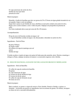 01 copo americano de azeite de oliva
  farinha de rosca que baste
  pimenta do reino

Modo de preparo:

  Demolhe o lombo de bacalhau que deve ser grosso de 24 a 32 horas em água gelada trocando de vez
  em quando, limpe e corte em pedaços.
  Seque bem e passe-os por farinha de rosca, distribua-os num pirex untado com azeite de oliva.
  Regue com o azeite restante e com o vinho do porto. Salpique um pouquinho de pimenta do
  reino.
  Em forno moderado deixe assar por cerca de 40 a 50 minutos.

Acompanhamento:

  02 pç de couve de bruxelas cozidas em água e sal
  1.½ kg de batatinhas cozidas em água e sal, descascadas e douradas no azeite de oliva

Ingredientes - Purê de Pêras:

  06 pêras Willians
  02 maçãs verdes
  04 colheres de sopa de manteiga com sal
  açúcar
  farinha de trigo

Cozinhe as pêras e maçãs em água com gotas de limão para não amarelar, picar. Derreta a manteiga e
refogue as frutas, salpique um pouco de açúcar e se necessário engrosse com a farinha.


28 - BOLO DE BAUNILHA, GANACHE ESCURO, GANACHE BRANCO E MODELAGEM

Ingredientes - Bolo de Baunilha:

  01 colher de sopa de essência de baunilha
  06 gemas
  01 copo americano de água
  02 xícaras de chá de farinha de trigo
  02 xícaras de chá de açúcar
  01 colher de sopa de fermento em pó
  06 claras em neve

Modo de preparo:

  Bata a essência, as gemas e a água até crescer e ficar clarinho. Peneire a farinha, o açúcar e o
  fermento. Acrescente aos poucos os ingredientes secos na mistura de gemas. Por último, incorpore
  as claras em neve, mexendo delicadamente.


                                                                                                 21
 
