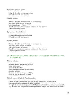 Ingredientes- ganache escuro:

  750 gr de chocolate meio amargo picado
  01 lata de creme de leite sem soro

Modo de preparo:

  Derreta o chocolate em banho-maria ou no microondas.
  Adicione o creme de leite, mexa bem.
  Leve para gelar por 01 hora.
  Passado este tempo, bata o creme na batedeira até ficar cremoso.
  Leve para gelar novamente.

Ingredientes - Ganache branco:

  01 kg de chocolate hidrogenado branco
  01 lata de creme de leite sem soro

Modo de preparo:

  Derreta o chocolate em banho-maria ou no microondas.
  Adicione o creme de leite, mexa bem.
  Leve para gelar por 30 minutos.
  Passado este tempo, bata o creme na batedeira até ficar cremoso.
  Leve para gelar novamente.


29 - "MUNDO ENCANTADO DO CHOCOLATE" - (ESTAÇÃO DO TREM ENCANTADO
     E AEROPORTO)

Material utilizado:

  04 cascas de ovos de chocolate de 250 gr
  bijous de chocolate
  granulado de chocolate
  açúcar granulado colorido - (várias cores)
  chocolate colorido
  02 cascas de ovos de chocolate de 500 gr
  cascas de ovos de chocolate de 150 gr

Modo de preparo: (Vagão do Trem Encantado):

  Com o chocolate colorido pinte as bordas de cada casca de ovo - (várias cores).
  Em cada vagão coloque a carga de açúcar granulado.
  No vagão do maquinista coloque um coelhinho de chocolate e decore com chocolate colorido.
  Faça os trilhos com os bijous de chocolate preencha os espaços com granulado de chocolate.



                                                                                               22
 