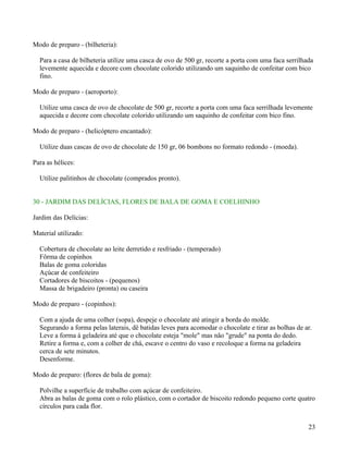 Modo de preparo - (bilheteria):

  Para a casa de bilheteria utilize uma casca de ovo de 500 gr, recorte a porta com uma faca serrilhada
  levemente aquecida e decore com chocolate colorido utilizando um saquinho de confeitar com bico
  fino.

Modo de preparo - (aeroporto):

  Utilize uma casca de ovo de chocolate de 500 gr, recorte a porta com uma faca serrilhada levemente
  aquecida e decore com chocolate colorido utilizando um saquinho de confeitar com bico fino.

Modo de preparo - (helicóptero encantado):

  Utilize duas cascas de ovo de chocolate de 150 gr, 06 bombons no formato redondo - (moeda).

Para as hélices:

  Utilize palitinhos de chocolate (comprados pronto).


30 - JARDIM DAS DELÍCIAS, FLORES DE BALA DE GOMA E COELHINHO

Jardim das Delícias:

Material utilizado:

  Cobertura de chocolate ao leite derretido e resfriado - (temperado)
  Fôrma de copinhos
  Balas de goma coloridas
  Açúcar de confeiteiro
  Cortadores de biscoitos - (pequenos)
  Massa de brigadeiro (pronta) ou caseira

Modo de preparo - (copinhos):

  Com a ajuda de uma colher (sopa), despeje o chocolate até atingir a borda do molde.
  Segurando a forma pelas laterais, dê batidas leves para acomodar o chocolate e tirar as bolhas de ar.
  Leve a forma à geladeira até que o chocolate esteja "mole" mas não "grude" na ponta do dedo.
  Retire a forma e, com a colher de chá, escave o centro do vaso e recoloque a forma na geladeira
  cerca de sete minutos.
  Desenforme.

Modo de preparo: (flores de bala de goma):

  Polvilhe a superfície de trabalho com açúcar de confeiteiro.
  Abra as balas de goma com o rolo plástico, com o cortador de biscoito redondo pequeno corte quatro
  círculos para cada flor.


                                                                                                     23
 