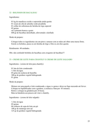32 - BOLINHOS DE BACALHAU

Ingredientes:

  01 kg de mandioca cozida e espremida ainda quente
  01 xícara de chá de salsinha verde picadinha
  01 colher de sobremesa de farinha de trigo especial
  02 gemas
  sal e pimenta branca a gosto
  600 gr de bacalhau demolhado, aferventado e desfiado

Modo de preparo:

  Coloque todos os ingredientes em um pirex e amasse com as mãos até obter uma massa firme.
  Enrole os bolinhos, passe-os em farinha de trigo e frite-os em óleo quente.

Rendimento: 40 unidades.

Obs: não confundir bolinhos de bacalhau com croquetes de bacalhau!!!


33 - CREME DE LEITE PARA CHANTILY E CREME DE LEITE SALGADO

Ingredientes - (creme de leite para chantily):

  01 lata de leite condensado
  ½ litro de água
  05 gotas de essência de baunilha
  300 gr de gordura vegetal hidrogenada
  01 gema

Modo de preparo:

  Misture em uma panela o leite condensado, a água e a gema e deixe no fogo mexendo até ferver.
  Coloque no liqüidificador com a gordura, a essência e bata por 03 minutos.
  Retire e coloque na geladeira por 24 horas.
  Bata na batedeira aos poucos até virar o chantily.

Ingredientes - (creme de leite salgado)

  ½ litro de água
  02 gemas
  06 colheres de sopa de leite em pó
  100 gr de manteiga sem sal
  125 gr de gordura vegetal hidrogenada




                                                                                                  25
 
