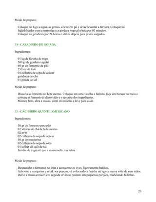 Modo de preparo:

  Coloque no fogo a água, as gemas, o leite em pó e deixe levantar a fervura. Coloque no
  liqüidificador com a manteiga e a gordura vegetal e bata por 03 minutos.
  Coloque na geladeira por 24 horas e utilize depois para pratos salgados.


34 - CASADINHO DE GOIABA

Ingredientes:

  01 kg de farinha de trigo
  500 gr de gordura vegetal
  60 gr de fermento de pão
  250 ml de leite
  04 colheres de sopa de açúcar
  goiabada cascão
  01 pitada de sal

Modo de preparo:

  Dissolva o fermento no leite morno. Coloque em uma vasilha a farinha, faça um buraco no meio e
  coloque o fermento já dissolvido e o restante dos ingredientes.
  Misture bem, abra a massa, corte em rodelas e leve para assar.


35 - CACHORRO QUENTE AMERICANO

Ingredientes:

  50 gr de fermento para pão
  02 xícaras de chá de leite morno
  02 ovos
  02 colheres de sopa de açúcar
  50 gr de margarina
  02 colheres de sopa de óleo
  01 colher de café de sal
  farinha de trigo até que a massa solte das mãos


Modo de preparo:

  Desmanche o fermento no leite e acrescente os ovos ligeiramente batidos.
  Adicione a margarina e o sal. aos poucos, vá colocando a farinha até que a massa solte de suas mãos.
  Deixe a massa crescer, em seguida divida o produto em pequenas porções, modelando bolinhas.




                                                                                                   26
 