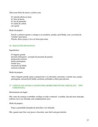Abra essas bolas de massa e recheie com:

  01 salsicha aberta ao meio
  01 fatia de bacon
  01 tira de pimentão
  01 rodela de cebola
  sal a gosto

Modo de preparo:

  Enrole o cachorro-quente e coloque-o na assadeira, untada e polvilhada, com o arremate do
  "rolinho" para baixo.
  Pincele, deixe crescer e leve ao forno para assar.


36 - BAGUETÃO DO DATENA

Ingredientes:

  01 baguete grande
  presunto dolcegusto - (coração do presunto de parma)
  gorgonzola cremoso
  queijo parmegiana
  tomate seco
  mussarela de búfala
  azeitona recheada

Modo de preparo:

  Abra a baguete grande, passe o gorgonzola e vá colocando o presunto, o tomate seco, queijo
  parmegiana, mussarela de búfala, azeitonas recheadas e alface para decorar.


37 - CHOCOLATE (PASSO-A-PASSO PARA DERRETIMENTO DE CHOCOLATE – TIPO
     COBERTURA)

Derretimento em fogão:

Obs: antes de começar a trabalhar verifique se todo o material - (vasilhas, faca-de-serra, bancada,
colheres etc) a ser utilizada, está completamente seco.

Modo de preparo:

  Pique a quantidade desejada de chocolate a ser utilizada.

Obs: quanto mais fino você picar o chocolate, mais fácil será para derreter.



                                                                                                      27
 