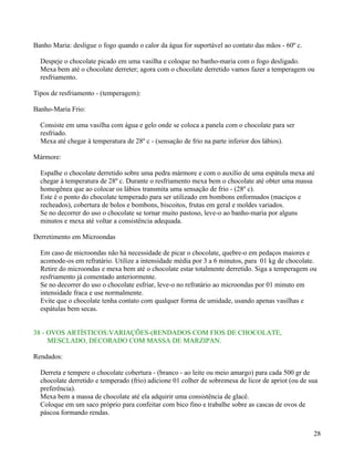 Banho Maria: desligue o fogo quando o calor da água for suportável ao contato das mãos - 60º c.

  Despeje o chocolate picado em uma vasilha e coloque no banho-maria com o fogo desligado.
  Mexa bem até o chocolate derreter; agora com o chocolate derretido vamos fazer a temperagem ou
  resfriamento.

Tipos de resfriamento - (temperagem):

Banho-Maria Frio:

  Consiste em uma vasilha com água e gelo onde se coloca a panela com o chocolate para ser
  resfriado.
  Mexa até chegar à temperatura de 28º c - (sensação de frio na parte inferior dos lábios).

Mármore:

  Espalhe o chocolate derretido sobre uma pedra mármore e com o auxílio de uma espátula mexa até
  chegar à temperatura de 28º c. Durante o resfriamento mexa bem o chocolate até obter uma massa
  homogênea que ao colocar os lábios transmita uma sensação de frio - (28º c).
  Este é o ponto do chocolate temperado para ser utilizado em bombons enformados (maciços e
  recheados), cobertura de bolos e bombons, biscoitos, frutas em geral e moldes variados.
  Se no decorrer do uso o chocolate se tornar muito pastoso, leve-o ao banho-maria por alguns
  minutos e mexa até voltar a consistência adequada.

Derretimento em Microondas

  Em caso de microondas não há necessidade de picar o chocolate, quebre-o em pedaços maiores e
  acomode-os em refratário. Utilize a intensidade média por 3 a 6 minutos, para 01 kg de chocolate.
  Retire do microondas e mexa bem até o chocolate estar totalmente derretido. Siga a temperagem ou
  resfriamento já comentado anteriormente.
  Se no decorrer do uso o chocolate esfriar, leve-o no refratário ao microondas por 01 minuto em
  intensidade fraca e use normalmente.
  Evite que o chocolate tenha contato com qualquer forma de umidade, usando apenas vasilhas e
  espátulas bem secas.


38 - OVOS ARTÍSTICOS:VARIAÇÕES-(RENDADOS COM FIOS DE CHOCOLATE,
     MESCLADO, DECORADO COM MASSA DE MARZIPAN.

Rendados:

  Derreta e tempere o chocolate cobertura - (branco - ao leite ou meio amargo) para cada 500 gr de
  chocolate derretido e temperado (frio) adicione 01 colher de sobremesa de licor de apriot (ou de sua
  preferência).
  Mexa bem a massa de chocolate até ela adquirir uma consistência de glacê.
  Coloque em um saco próprio para confeitar com bico fino e trabalhe sobre as cascas de ovos de
  páscoa formando rendas.


                                                                                                    28
 