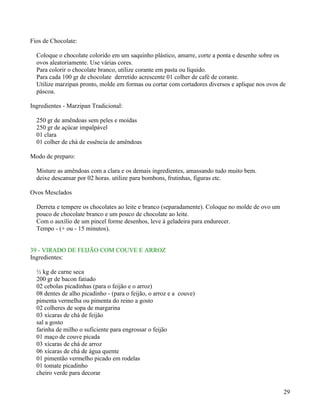 Fios de Chocolate:

  Coloque o chocolate colorido em um saquinho plástico, amarre, corte a ponta e desenhe sobre os
  ovos aleatoriamente. Use várias cores.
  Para colorir o chocolate branco, utilize corante em pasta ou líquido.
  Para cada 100 gr de chocolate derretido acrescente 01 colher de café de corante.
  Utilize marzipan pronto, molde em formas ou cortar com cortadores diversos e aplique nos ovos de
  páscoa.

Ingredientes - Marzipan Tradicional:

  250 gr de amêndoas sem peles e moídas
  250 gr de açúcar impalpável
  01 clara
  01 colher de chá de essência de amêndoas

Modo de preparo:

  Misture as amêndoas com a clara e os demais ingredientes, amassando tudo muito bem.
  deixe descansar por 02 horas. utilize para bombons, frutinhas, figuras etc.

Ovos Mesclados

  Derreta e tempere os chocolates ao leite e branco (separadamente). Coloque no molde de ovo um
  pouco de chocolate branco e um pouco de chocolate ao leite.
  Com o auxílio de um pincel forme desenhos, leve á geladeira para endurecer.
  Tempo - (+ ou - 15 minutos).


39 - VIRADO DE FEIJÃO COM COUVE E ARROZ
Ingredientes:

  ½ kg de carne seca
  200 gr de bacon fatiado
  02 cebolas picadinhas (para o feijão e o arroz)
  08 dentes de alho picadinho - (para o feijão, o arroz e a couve)
  pimenta vermelha ou pimenta do reino a gosto
  02 colheres de sopa de margarina
  03 xícaras de chá de feijão
  sal a gosto
  farinha de milho o suficiente para engrossar o feijão
  01 maço de couve picada
  03 xícaras de chá de arroz
  06 xícaras de chá de água quente
  01 pimentão vermelho picado em rodelas
  01 tomate picadinho
  cheiro verde para decorar


                                                                                                  29
 