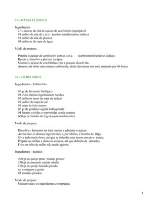01 - MASSA ELÁSTICA

Ingredientes:
  2.½ xícaras de chá de açúcar de confeiteiro impalpável
  01 colher de chá de c.m.c - (carboximetilcelulose sódica)
  01 colher de chá de glucose
  03 colheres de sopa de água

Modo de preparo:

  Peneire o açúcar de confeiteiro com o c.m.c. - (carboximetilcelulose sódica).
  Reserve, dissolva a glucose na água.
  Misture o açúcar de confeiteiro com a glucose dissolvida.
  Amasse até obter uma massa consistente, deixe descansar em pote tampado por 06 horas.


02 - ESFIHA FRITA

Ingredientes - Esfiha frita:

  40 gr de fermento biológico
  02 ovos inteiros ligeiramente batidos
  02 colheres rasas de sopa de açúcar
  01 colher de sopa de sal
  01 copo de leite morno
  60 gr de gordura vegetal hidrogenada
  04 batatas cozidas e espremidas ainda quentes
  600 gr de farinha de trigo (aproximadamente)

Modo de preparo:

  Dissolva o fermento no leite morno e adicione o açúcar.
  Acrescente os demais ingredientes e, por último, a farinha de trigo.
  Sove tudo muito bem, até que se obtenha uma massa enxuta e macia.
  Prepare as esfihas e deixe-as crescer, até que dobrem de tamanho.
  Frite em óleo de milho não muito quente.

Ingredientes - recheio:

  200 gr de queijo prato "ralado grosso"
  250 gr de presunto cozido ralado
  100 gr de queijo fundido picado
  sal e orégano a gosto
  02 tomates picados

Modo de preparo:
 Misture todos os ingredientes e empregue.


                                                                                          3
 