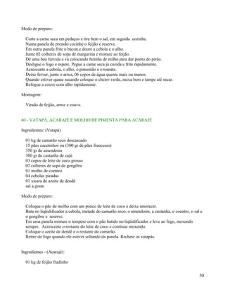 Modo de preparo:

  Corte a carne seca em pedaços e tire bem o sal, em seguida cozinhe.
  Numa panela de pressão cozinhe o feijão e reserve.
  Em outra panela frite o bacon e doure a cebola e o alho.
  Junte 02 colheres de sopa de margarina e misture ao feijão.
  Dê uma boa fervida e vá colocando farinha de milho para dar ponto do pirão.
  Desligue o fogo e espere. Pegue a carne seca já cozida e frite rapidamente.
  Acrescente a cebola, o alho, o pimentão e o tomate.
  Deixe ferver, junte o arroz, 06 copos de água quente mais ou menos.
  Quando estiver quase secando coloque o cheiro verde, mexa bem e tampe até secar.
  Refogue a couve com alho rapidamente.

Montagem:

  Virado de feijão, arroz e couve.


40 - VATAPÁ, ACARAJÉ E MOLHO DE PIMENTA PARA ACARAJÉ

Ingredientes: (Vatapá)

  01 kg de camarão seco descascado
  15 pães cacetinhos ou (300 gr de pães franceses)
  350 gr de amendoim
  300 gr de castanha de cajú
  03 copos de leite de coco grosso
  02 colheres de sopa de gengibre
  01 molho de coentro
  04 cebolas picadas
  01 xícara de azeite de dendê
  sal a gosto

Modo de preparo:

  Coloque o pão de molho com um pouco de leite de coco e deixe amolecer.
  Bata no liqüidificador a cebola, metade do camarão seco, o amendoim, a castanha, o coentro, o sal e
  o gengibre e reserve.
  Em uma panela misture o tempero com o pão batido no liqüidificador e leve ao fogo, mexendo
  sempre. Acrescente o restante do leite de coco e continue mexendo.
  Coloque o azeite de dendê e o restante do camarão.
  Retire do fogo quando ele estiver soltando da panela. Recheie os vatapás.


Ingredientes - (Acarajé):

  01 kg de feijão fradinho


                                                                                                   30
 