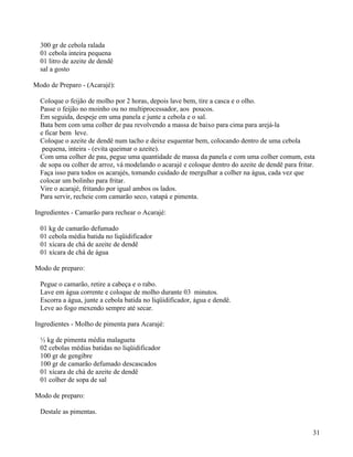 300 gr de cebola ralada
  01 cebola inteira pequena
  01 litro de azeite de dendê
  sal a gosto

Modo de Preparo - (Acarajé):

  Coloque o feijão de molho por 2 horas, depois lave bem, tire a casca e o olho.
  Passe o feijão no moinho ou no multiprocessador, aos poucos.
  Em seguida, despeje em uma panela e junte a cebola e o sal.
  Bata bem com uma colher de pau revolvendo a massa de baixo para cima para arejá-la
  e ficar bem leve.
  Coloque o azeite de dendê num tacho e deixe esquentar bem, colocando dentro de uma cebola
   pequena, inteira - (evita queimar o azeite).
  Com uma colher de pau, pegue uma quantidade de massa da panela e com uma colher comum, esta
  de sopa ou colher de arroz, vá modelando o acarajé e coloque dentro do azeite de dendê para fritar.
  Faça isso para todos os acarajés, tomando cuidado de mergulhar a colher na água, cada vez que
  colocar um bolinho para fritar.
  Vire o acarajé, fritando por igual ambos os lados.
  Para servir, recheie com camarão seco, vatapá e pimenta.

Ingredientes - Camarão para rechear o Acarajé:

  01 kg de camarão defumado
  01 cebola média batida no liqüidificador
  01 xícara de chá de azeite de dendê
  01 xícara de chá de água

Modo de preparo:

  Pegue o camarão, retire a cabeça e o rabo.
  Lave em água corrente e coloque de molho durante 03 minutos.
  Escorra a água, junte a cebola batida no liqüidificador, água e dendê.
  Leve ao fogo mexendo sempre até secar.

Ingredientes - Molho de pimenta para Acarajé:

  ½ kg de pimenta média malagueta
  02 cebolas médias batidas no liqüidificador
  100 gr de gengibre
  100 gr de camarão defumado descascados
  01 xícara de chá de azeite de dendê
  01 colher de sopa de sal

Modo de preparo:

  Destale as pimentas.


                                                                                                    31
 