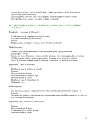 Lave em água corrente e bata no liqüidificador a cebola, o gengibre e o dendê, bata tudo no
  liqüidificador até virar um creme.
  Leve ao fogo baixo por uma hora e meia, tampado, mexendo sempre o fundo da panela.
  Retire do fogo, abra o acarajé e sirva com o vatapá e o camarão.


41 - LAMINADO DE CHOCOLATE, BOLO DE BAUNILHA E BOLO SIMPLIFICADO DE
     CHOCOLATE

Ingredientes - (Laminado de Chocolate):

  1.½ xícara de chá de chocolate meio amargo picado
  02 colheres de sopa de glucose de milho
  01 clara
  500 gr de açúcar impalpável peneirado amido de milho o suficiente

Modo de preparo:

  Derreta o chocolate em banho-maria ou no microondas, junte a glucose e bata na
  batedeira por 1 minuto.
  Agregue um pouco de açúcar e continue batendo, adicione a clara e mais açúcar, bata novamente.
  Polvilhe a mesa e misture o açúcar restante. deixe descansar por no mínimo 15 minutos.
  Depois de descansar, coloque amido de milho até a massa ficar em ponto de modelagem.

Ingredientes - (Bolo de Baunilha):

  01 colher de sopa de essência de baunilha
  06 gemas
  01 copo americano de água
  02 xícaras de chá de farinha de trigo
  02 xícaras de chá de açúcar
  01 colher de sopa de fermento em pó
  06 claras em neve

Modo de preparo:

  Bata a essência, as gemas e a água até crescer e ficar clarinho. peneire a farinha, o açúcar e o
  fermento.
  Acrescente aos poucos os ingredientes secos na mistura de gemas. por último, incorpore as claras em
  neve, mexendo delicadamente.

Ingredientes:(Bolo Simplificado de Chocolate)

  06 gemas
  01 copo americano de água
  1.½ xícara de chá de farinha de trigo
  02 xícaras de chá de açúcar


                                                                                                   32
 