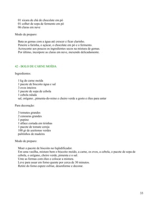 01 xícara de chá de chocolate em pó
  01 colher de sopa de fermento em pó
  06 claras em neve

Modo de preparo:

  Bata as gemas com a água até crescer e ficar clarinho.
  Peneire a farinha, o açúcar, o chocolate em pó e o fermento.
  Acrescente aos poucos os ingredientes secos na mistura de gemas.
  Por último, incorpore as claras em neve, mexendo delicadamente.



42 - BOLO DE CARNE MOÍDA

Ingredientes:

  1 kg de carne moída
  1 pacote de biscoito água e sal
  3 ovos inteiros
  1 pacote de sopa de cebola
  1 cebola ralada
  sal, orégano , pimenta-do-reino e cheiro verde a gosto e óleo para untar

Para decoração:

  3 tomates grandes
  2 cenouras grandes
  1 pepino
  1 alface cortada em tirinhas
  1 pacote de tomate cereja
  100 gr de azeitonas verdes
  palitinhos de madeira

Modo de preparo:

  Moer o pacote de biscoito no liqüidificador.
  Em uma vasilha, misture bem o biscoito moído, a carne, os ovos, a cebola, o pacote de sopa de
  cebola, o orégano, cheiro verde, pimenta e o sal.
  Unte as formas com óleo e colocar a mistura.
  Leve para assar em forno quente por cerca de 30 minutos.
  Retire do forno espere esfriar, desenforme e decorar.




                                                                                                  33
 