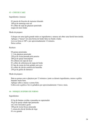 43 - CHEESE CAKE

Ingredientes: (massa)

  01 pacote de biscoito de maisena triturado
  100 gr de manteiga sem sal
  01 colher de sopa de glaçúcar peneirado
  raspas de meio limão

Modo de preparo:

  Coloque em uma tigela grande todos os ingredientes e amasse até obter uma farofa bem úmida.
  Aplique a "massa" em uma forma de fundo falso no fundo e lados.
  Leve ao forno á 180º c por aproximadamente 12 minutos.
  Deixe esfriar.

Recheio:

  04 gemas peneiradas
  1.½ de glaçúcar peneirado
  250 gr de ricota passada pela peneira
  200 gr de queijo mascarpone
  02 colheres de sopa de licor
  01 colher de sobremesa de raspa de limão
  01 lata de creme de leite gelado sem soro
  01 colher de chá de essência de baunilha
  250 gr de geléia de damasco

Modo de preparo:

  Bata as gemas com o glaçúcar por 12 minutos e junte os demais ingredientes, menos a geléia
  batendo muito bem.
  Aplique sobre a massa o creme feito.
  Cubra com a geléia e leve à geladeira por aproximadamente 1 hora e meia.


44 - NHOQUE RÁPIDO DE FORNO

Ingredientes:

  01 kg de batatas cozidas e passadas no espremedor
  50 gr de queijo ralado tipo parmesão
  sal e nóz moscada á gosto
  100 gr de ricota fresca amassada
  ¾ xícara de chá de farinha de trigo
  01 ovo grande



                                                                                                34
 