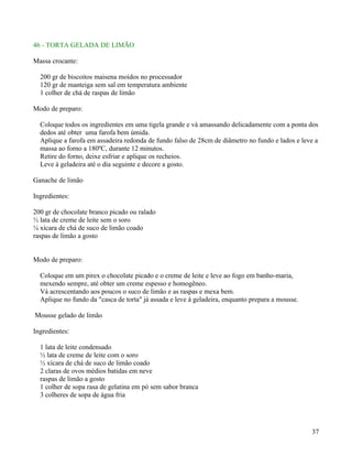 46 - TORTA GELADA DE LIMÃO

Massa crocante:

  200 gr de biscoitos maisena moídos no processador
  120 gr de manteiga sem sal em temperatura ambiente
  1 colher de chá de raspas de limão

Modo de preparo:

  Coloque todos os ingredientes em uma tigela grande e vá amassando delicadamente com a ponta dos
  dedos até obter uma farofa bem úmida.
  Aplique a farofa em assadeira redonda de fundo falso de 28cm de diâmetro no fundo e lados e leve a
  massa ao forno a 180ºC, durante 12 minutos.
  Retire do forno, deixe esfriar e aplique os recheios.
  Leve à geladeira até o dia seguinte e decore a gosto.

Ganache de limão

Ingredientes:

200 gr de chocolate branco picado ou ralado
½ lata de creme de leite sem o soro
¼ xícara de chá de suco de limão coado
raspas de limão a gosto


Modo de preparo:

  Coloque em um pirex o chocolate picado e o creme de leite e leve ao fogo em banho-maria,
  mexendo sempre, até obter um creme espesso e homogêneo.
  Vá acrescentando aos poucos o suco de limão e as raspas e mexa bem.
  Aplique no fundo da "casca de torta" já assada e leve à geladeira, enquanto prepara a mousse.

Mousse gelado de limão

Ingredientes:

  1 lata de leite condensado
  ½ lata de creme de leite com o soro
  ½ xícara de chá de suco de limão coado
  2 claras de ovos médios batidas em neve
  raspas de limão a gosto
  1 colher de sopa rasa de gelatina em pó sem sabor branca
  3 colheres de sopa de água fria




                                                                                                  37
 