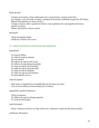 Modo de fazer:

  Coloque em um pirex o leite condensado com o creme de leite e misture muito bem.
  Em seguida, o suco de limão, as raspas, a gelatina já dissolvida e hidratada na água fria. Por último,
  Misture delicadamente as claras em neve.
  Coloque a mousse sobre o ganache de limão e volte à geladeira até o dia seguinte pelo menos
  durante seis horas.
  Depois, desenforme e decore a gosto.

Decoração:

  300 gr de chantilly batido
  rodelas de 3 limões com a casca


47 - TORTA DE RICOTA COM GELÉIA DE DAMASCO

ingredientes:

  01 ricota de 500 gr
  01 colher de sopa de maisena
  02 ovos inteiros
  06 colheres de sopa de leite em pó
  04 colheres de sopa adoçante granular
  01 xícara de chá de leite desnatado
  01 colher de café de raspa de limão
  01 colher de café de baunilha
  01 colher de sopa rasa de fermento
  02 claras batidas em neve

modo de preparo:

  bater todos os ingredientes no liquidificador até que fique um creme.
  levar ao forno médio em forma untada por 45 minutos.

ingredientes: (geléia de damasco)

  250 gr de damasco
  05 colheres de sopa de adoçante granular
  01 xícara de chá de água

modo de preparo:

  deixar o damasco, dissolver no fogo médio com o adoçante e a água até dar ponto de geléia.

rendimento: 08 porções.



                                                                                                      38
 