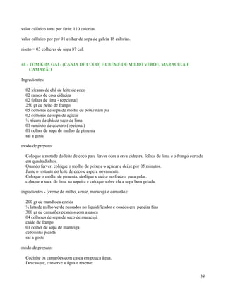 valor calórico total por fatia: 110 calorias.

valor calórico por por 01 colher de sopa de geléia 18 calorias.

risoto = 03 colheres de sopa 87 cal.


48 - TOM KHA GAI - (CANJA DE COCO) E CREME DE MILHO VERDE, MARACUJÁ E
     CAMARÃO

Ingredientes:

  02 xícaras de chá de leite de coco
  02 ramos de erva cidreira
  02 folhas de lima - (opcional)
  250 gr de peito de frango
  05 colheres de sopa de molho de peixe nam pla
  02 colheres de sopa de açúcar
  ½ xícara de chá de suco de lima
  01 raminho de coentro (opcional)
  01 colher de sopa de molho de pimenta
  sal a gosto

modo de preparo:

  Coloque a metade do leite de coco para ferver com a erva cidreira, folhas de lima e o frango cortado
  em quadradinhos.
  Quando ferver, coloque o molho de peixe e o açúcar e deixe por 05 minutos.
  Junte o restante do leite de coco e espere novamente.
  Coloque o molho de pimenta, desligue e deixe no freezer para gelar.
  coloque o suco de lima na sopeira e coloque sobre ela a sopa bem gelada.

ingredientes - (creme de milho, verde, maracujá e camarão):

  200 gr de mandioca cozida
  ½ lata de milho verde passados no liquidificador e coados em peneira fina
  300 gr de camarões pesados com a casca
  04 colheres de sopa de suco de maracujá
  caldo de frango
  01 colher de sopa de manteiga
  cebolinha picada
  sal a gosto

modo de preparo:

  Cozinhe os camarões com casca em pouca água.
  Descasque, conserve a água e reserve.


                                                                                                    39
 