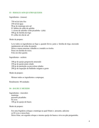03 - RISOLES AOS QUATRO QUEIJOS

Ingredientes - (massa):

  750 ml de leite frio
  250 ml de água
  90 gr de manteiga sem sal
  01 tablete de caldo de galinha
  ½ xícara de salsinha verde picadinha - (chá)
  500 gr de farinha de trigo
  01 colher de chá de sal

Modo de preparo:

  Leve todos os ingredientes ao fogo e, quando ferver, junte a farinha de trigo, mexendo
  rapidamente até soltar da panela.
  Deixe a massa amornar, trabalhe-a e modele os risoles.
  Passe em farinha de rosca.
  Frite em óleo quente.

Ingredientes - recheio:

  100 gr de queijo gorgonzola amassado
  250 gr de queijo prato ralado
  100 gr de parmesão ou provolone ralados
  200 gr de requeijão de baldinho orégano a gosto

Modo de preparo:

  Misture todos os ingredientes e empregue.

Rendimento: 80 unidades


04 - BAURU E MEXIDO

Ingredientes - (mexido):
  manteiga
  presunto picadinho
  02 ovos
  100 gr do queijo do bauru

Modo de preparo:

  Em uma frigideira coloque a manteiga na qual fritará o presunto, adicione
  os 02 ovos e mexa bem.
  Deixe fritar, em seguida coloque o mesmo queijo do bauru e sirva no pão pergaminho.


                                                                                           4
 