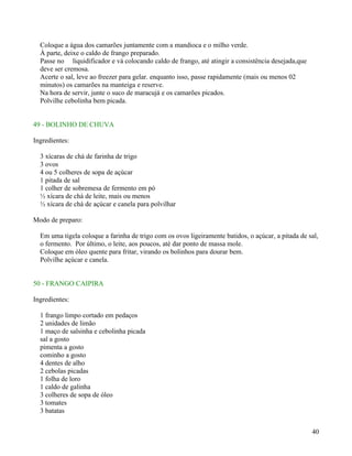 Coloque a água dos camarões juntamente com a mandioca e o milho verde.
  À parte, deixe o caldo de frango preparado.
  Passe no liquidificador e vá colocando caldo de frango, até atingir a consistência desejada,que
  deve ser cremosa.
  Acerte o sal, leve ao freezer para gelar. enquanto isso, passe rapidamente (mais ou menos 02
  minutos) os camarões na manteiga e reserve.
  Na hora de servir, junte o suco de maracujá e os camarões picados.
  Polvilhe cebolinha bem picada.


49 - BOLINHO DE CHUVA

Ingredientes:

  3 xícaras de chá de farinha de trigo
  3 ovos
  4 ou 5 colheres de sopa de açúcar
  1 pitada de sal
  1 colher de sobremesa de fermento em pó
  ½ xícara de chá de leite, mais ou menos
  ½ xícara de chá de açúcar e canela para polvilhar

Modo de preparo:

  Em uma tigela coloque a farinha de trigo com os ovos ligeiramente batidos, o açúcar, a pitada de sal,
  o fermento. Por último, o leite, aos poucos, até dar ponto de massa mole.
  Coloque em óleo quente para fritar, virando os bolinhos para dourar bem.
  Polvilhe açúcar e canela.


50 - FRANGO CAIPIRA

Ingredientes:

  1 frango limpo cortado em pedaços
  2 unidades de limão
  1 maço de salsinha e cebolinha picada
  sal a gosto
  pimenta a gosto
  cominho a gosto
  4 dentes de alho
  2 cebolas picadas
  1 folha de loro
  1 caldo de galinha
  3 colheres de sopa de óleo
  3 tomates
  3 batatas


                                                                                                    40
 