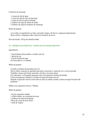 Cobertura de maracujá

  ½ xícara de chá de água
  ½ xícara de chá de suco de maracujá
  1 xícara de chá de açúcar refinado
  2 colheres de sopa de amido de milho
  2 colheres de sopa de sementes de maracujá

Modo de preparo

  Leve todos os ingredientes ao fogo, mexendo sempre, até ferver e engrossar ligeiramente.
  Deixe esfriar e empregue sobre o pavê no momento de servir.

Para decoração: 250 gr de chantily batido


52 - NHOQUE DA FORTUNA - GNOCCHI AI FUNGHI FRESCHI

Ingredientes:

  1 kg de batatas descascadas e cozidas com sal
  1 gema de ovo
  ½ kg de farinha de trigo
  nóz-moscada (3 a 4 raladas)

Modo de preparo:

  Cozinhe as batatas descascadas com sal.
  Deixe esfriar, esprema no aparelho para purê, acrescente a gema de ovo e a nóz-moscada.
  Trabalhe a massa até formar uma bola e divida-a em cinco partes.
  Em cada parte, vá formando pequenos rolos com ajuda do restante da farinha.
  Corte em pequenos cilindros e cozinhe em água fervendo com sal.
  Quando os gnocchi vierem à tona retire-os pois já estarão cozidos e passe em água fria para não
  grudarem.

Molho com cogumelos frescos / Shitake:

Modo de preparo:

  1 kg de cogumelos shitake
  1 cebola média, sal e pimenta-do-reino
  2 colheres de sopa de manteiga
  250 gr de creme de leite fresco
  1 dose de cognac




                                                                                                    42
 