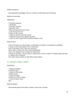 Molho de polpetini:

  Faça pequeninas almôndegas, frite-as e cozinhe no molho básico por 20 minutos.

Molho do sul da Itália

Ingredientes:

  2 berinjelas pequenas
  2 abobrinhas
  1 pimentão vermelho
  1 pimentão verde
  100 g de azeitona preta sem caroço
  1 copo de azeite de oliva
  5 dentes de alho picados
  1 colher de sopa de cebola bem picada
  1 filezinho de anchova dessalgada (opcional)
  1 colher de café de peperoncino ( pimenta calabresa seca)

Modo de fazer:

  Corte as berinjelas em cubos médios, as abobrinhas em rodelas e os pimentões em dadinhos.
  Coloque o azeite numa panela e frite os pimentões.
  Junte as berinjelas e deixe fritar mais um pouco.
  Junte o alho, a cebola e por fim as fatias de abobrinha.
  Unte a esse refogado 2 ou 3 conchas de molho básico.
  Coloque as azeitonas, o filé de anchova, o peperoncino e deixe cozinhar 15 minutos apenas para que
  os vegetais não se desfaçam.
  Sirva sobre massa al dente ou sobre fatias de pão italiano.


54 - FRANGO CAIPIRA À MODA

Ingredientes:

  1 frango em pedaços
  cebolinha a gosto
  1 cabeça de alho picada
  salsinha a gosto
  1 cebola de cabeça
  6 tabletes de caldo de frango
  1 xícara de açúcar cristal
  àgua

Modo de preparo:

  Numa panela grande, bem quente, coloque o açúcar para queimar.


                                                                                                  44
 