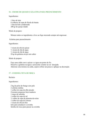 56 - CREME DE QUEIJO E GELATINA PARA PREENCHIMENTO

Ingredientes:

  1 litro de leite
  6 colheres de sopa de fécula de batata
  1 lata de leite condensado
  200 gr de queijo ralado

Modo de preparo:

  Misture todos os ingredientes e leve ao fogo mexendo sempre até engrossar.

Gelatina para preenchimento

Ingredientes:

  1 xícara de chá de açúcar
  ½ xícara de chá de água
  ½ xícara de chá de água
  24 gr de gelatina em pó sem sabor

Modo de preparo:

  Faça uma calda com o açúcar e a água em ponto de fio.
  Dissolva a gelatina na água e acrescente corante na cor desejada.
  Adicione esta mistura na calda, espere esfriar um pouco e aplique na decoração.


57 - COXINHA TETA DE MOÇA

Recheio

Ingredientes:

  2 kg de peito de frango sem pele
  2 cebolas médias
  1 colher de sopa de alho picado
  4 tomates pequenos bem maduros
  1 maço de salsinha
  1 colher de sopa de sal
  ½ colher de sopa de pimenta-do-reino
  1 colher de sopa de colorau
  1 xícara de chá de óleo
  leite para umedecer a coxinha
  farinha de rosca para passar na coxinha



                                                                                    46
 