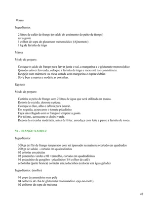 Massa

Ingredientes:

  2 litros de caldo de frango (o caldo do cozimento do peito de frango)
  sal a gosto
  1 colher de sopa de glutamato monossódico (Ajinomoto)
  1 kg de farinha de trigo

Massa

Modo de preparo:

  Coloque o caldo de frango para ferver junte o sal, a margarina e o glutamato monossódico
  Quando estiver fervendo, coloque a farinha de trigo e mexa até dar consistência.
  Despeje num mármore ou mesa untada com margarina e espere esfriar.
  Sove bem a massa e modele as coxinhas.

Recheio

Modo de preparo:

  Cozinhe o peito de frango com 2 litros de água que será utilizada na massa.
  Depois de cozido, desosse e pique.
  Coloque o óleo, alho e cebola para dourar.
  Em seguida, acrescente o tomate picadinho.
  Faça um refogado com o frango e tempere a gosto.
  Por último, acrescente o cheiro verde.
  Depois da coxinha modelada, antes de fritar, umedeça com leite e passe a farinha de rosca.


58 - FRANGO XADREZ

Ingredientes:

  300 gr de filé de frango temperado com sal (passado na maisena) cortado em quadrados
  200 gr de salsão - cortado em quadradinhos
  02 cebolas em pétalas
  02 pimentões verdes e 01 vermelho, cortado em quadradinhos
  01 pedacinho de gengibre - picadinho (1/4 colher de café)
  cebolinha (parte branca) cortadas em pedacinhos (colocar em água gelada)

Ingredientes: (molho)

  01 copo de amendoim sem pele
  04 colheres de chá de glutamato monossódico -(aji-no-moto)
  02 colheres de sopa de maisena


                                                                                               47
 