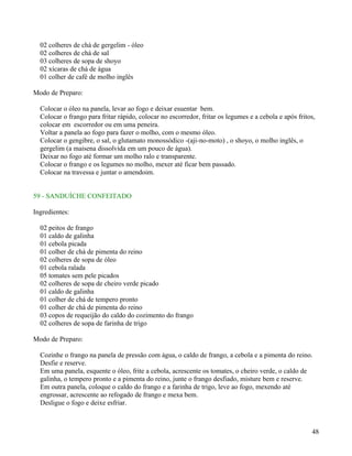 02 colheres de chá de gergelim - óleo
  02 colheres de chá de sal
  03 colheres de sopa de shoyo
  02 xícaras de chá de água
  01 colher de café de molho inglês

Modo de Preparo:

  Colocar o óleo na panela, levar ao fogo e deixar esuentar bem.
  Colocar o frango para fritar rápido, colocar no escorredor, fritar os legumes e a cebola e após fritos,
  colocar em escorredor ou em uma peneira.
  Voltar a panela ao fogo para fazer o molho, com o mesmo óleo.
  Colocar o gengibre, o sal, o glutamato monossódico -(aji-no-moto) , o shoyo, o molho inglês, o
  gergelim (a maisena dissolvida em um pouco de água).
  Deixar no fogo até formar um molho ralo e transparente.
  Colocar o frango e os legumes no molho, mexer até ficar bem passado.
  Colocar na travessa e juntar o amendoim.


59 - SANDUÍCHE CONFEITADO

Ingredientes:

  02 peitos de frango
  01 caldo de galinha
  01 cebola picada
  01 colher de chá de pimenta do reino
  02 colheres de sopa de óleo
  01 cebola ralada
  05 tomates sem pele picados
  02 colheres de sopa de cheiro verde picado
  01 caldo de galinha
  01 colher de chá de tempero pronto
  01 colher de chá de pimenta do reino
  03 copos de requeijão do caldo do cozimento do frango
  02 colheres de sopa de farinha de trigo

Modo de Preparo:

  Cozinhe o frango na panela de pressão com água, o caldo de frango, a cebola e a pimenta do reino.
  Desfie e reserve.
  Em uma panela, esquente o óleo, frite a cebola, acrescente os tomates, o cheiro verde, o caldo de
  galinha, o tempero pronto e a pimenta do reino, junte o frango desfiado, misture bem e reserve.
  Em outra panela, coloque o caldo do frango e a farinha de trigo, leve ao fogo, mexendo até
  engrossar, acrescente ao refogado de frango e mexa bem.
  Desligue o fogo e deixe esfriar.



                                                                                                       48
 