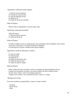 Ingredientes: (calda para lanche salgado)

  ½ xícara de chá de maionese
  01 caixinha de creme de leite
  01 copo de requeijão de leite
  01 pitada de sal
  01 colher de chá de noz moscada

Modo de Preparo:

  Misture todos os ingredientes e use para regar o pão.

Ingredientes: (purê para decoração)

  500 gr de batatas
  ½ xícara de chá de maionese
  01 colher de chá de sal

Modo de Preparo:

  Cozinhe as batatas e passe-as, ainda quentes, pelo espremedor, bata na batedeira. deixe esfriar.
  Acrescente a maionese e o sal, bata novamente na batedeira.
  Use para decorar o lanche e também outros pratos salgados.

Ingredientes: (salada de salsão para o recheio)

  01 maço de salsão
  01 cebola picada
  01 pitada de sal
  01 pitada de pimenta do reino
  01 colher de sopa de azeite
  01 colher de sopa de vinagre

Modo de Preparo:

  Retire as fibras dos talos do salsão e corte-os em pedaços de aproximadamente 05 cm.
  Coloque em uma panela com água e leve para cozinhar, não deixe amolecer muito.
  Escorra, deixe esfriar e corte-os em pedaços pequenos.
  Tempere com a cebola, o sal, a pimenta do reino, o azeite e o vinagre.

Montagem do Lanche:

Forre uma assadeira com papel filme e comece a montar o lanche.

  - maionese
  - pão de forma
  - calda


                                                                                                     49
 