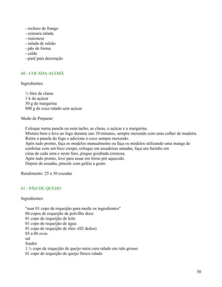 - recheio de frango
  - cenoura ralada
  - maionese
  - salada de salsão
  - pão de forma
  - calda
  - purê para decoração


60 - COCADA ALEMÃ

Ingredientes:

  ½ litro de claras
  1 k de açúcar
  50 g de margarina
  800 g de coco ralado sem açúcar

Modo de Preparar:

  Coloque numa panela ou num tacho, as claras, o açúcar e a margarina.
  Misture bem e leve ao fogo durante uns 10 minutos, sempre mexendo com uma colher de madeira.
  Retire a panela do fogo e adicione o coco sempre mexendo.
  Após tudo pronto, faça os modelos manualmente ou faça os modelos utilizando uma manga de
  confeitar com um bico crespo, coloque em assadeiras untadas, faça um furinho em
  cima de cada uma e neste furo, pingue goiabada cremosa.
  Após tudo pronto, leve para assar em forno pré aquecido.
  Depois de assadas, pincele com geléia a gosto.

Rendimento: 25 a 30 cocadas


61 - PÃO DE QUEIJO

Ingredientes:

  "usar 01 copo de requeijão para medir os ingredientes"
  06 copos de requeijão de polvilho doce
  01 copo de requeijão de leite
  01 copo de requeijão de água
  01 copo de requeijão de óleo -(02 dedos)
  05 a 06 ovos
  sal
  fondor
  1.½ copo de requeijão de queijo meia cura ralado em ralo grosso
  01 copo de requeijão de queijo fresco ralado



                                                                                             50
 