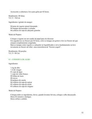 Acrescente a cobertura e leve para gelar por 02 horas.

Rendimento: 08 fatias
V.C.T = 96 Cal.

Ingredientes: (gelado de manga):

  04 potes de iogurte natural desnatado
  04 mangas descascadas e cortadas
  04 colheres de sopa de adoçante granular

Modo de Preparo:

  Coloque o iogurte em um coador de papel para ele desossar.
  Em seguida leve ao freezer por 02 horas, corte as mangas em gomos e leve ao freezer até que
  estejam completamente congeladas.
  Bata as mangas como iogurte e o adoçante no liquidificador e sirva imediatamente ou leve
  novamente ao freezer até obter uma consistência de "frozzen yogurt".

Rendimento: 04 porções
V.C.T= 88 Cal.


63 - CONSERVA DE ALHO

Ingredientes:

  ½ kg de alho
  ½ lt de vinagre
  01 copo de água
  ½ copo de vinho branco
  08 folhas de louro
  08 cravos
  04 pedaços de canela
  06 colheres de sopa de açúcar
  02 colheres de sopa de azeite
  03 colheres de sopa de orégano

Modo de Preparo:

  Coloque todos os ingredientes, ferver, quando levantar fervura, coloque o alho descascado.
  Deixe 02 minutos e desligue.
  Deixe esfriar e embale.




                                                                                                52
 