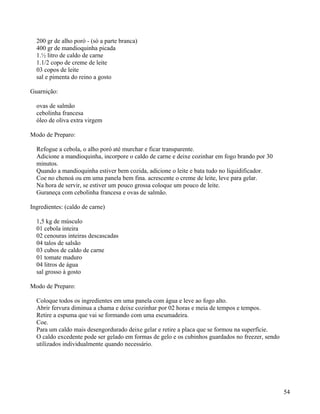200 gr de alho poró - (só a parte branca)
  400 gr de mandioquinha picada
  1.½ litro de caldo de carne
  1.1/2 copo de creme de leite
  03 copos de leite
  sal e pimenta do reino a gosto

Guarnição:

  ovas de salmão
  cebolinha francesa
  óleo de oliva extra virgem

Modo de Preparo:

  Refogue a cebola, o alho poró até murchar e ficar transparente.
  Adicione a mandioquinha, incorpore o caldo de carne e deixe cozinhar em fogo brando por 30
  minutos.
  Quando a mandioquinha estiver bem cozida, adicione o leite e bata tudo no liquidificador.
  Coe no chenoá ou em uma panela bem fina. acrescente o creme de leite, leve para gelar.
  Na hora de servir, se estiver um pouco grossa coloque um pouco de leite.
  Guraneça com cebolinha francesa e ovas de salmão.

Ingredientes: (caldo de carne)

  1,5 kg de músculo
  01 cebola inteira
  02 cenouras inteiras descascadas
  04 talos de salsão
  03 cubos de caldo de carne
  01 tomate maduro
  04 litros de água
  sal grosso à gosto

Modo de Preparo:

  Coloque todos os ingredientes em uma panela com água e leve ao fogo alto.
  Abrir fervura diminua a chama e deixe cozinhar por 02 horas e meia de tempos e tempos.
  Retire a espuma que vai se formando com uma escumadeira.
  Coe.
  Para um caldo mais desengordurado deixe gelar e retire a placa que se formou na superfície.
  O caldo excedente pode ser gelado em formas de gelo e os cubinhos guardados no freezer, sendo
  utilizados individualmente quando necessário.




                                                                                                  54
 