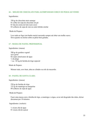 66 - MOLHO DE CHOCOLATE PARA ACOMPANHAR O DOCE DE PERAS AO VINHO

Ingredientes:

  350 gr de chocolate meio amargo
  01 colher de sopa de chocolate em pó
  01 lata de creme de leite (sem soro)
  03 colheres de sopa de rum ou outra bebida similar

Modo de Preparo:

  Leve tudo ao fogo (em banho maria) mexendo sempre até obter um molho suave.
  Sirva quente ou morno sobre as pêras bem geladas.


67 - MASSA DE PASTEL PROFISSIONAL

Ingredientes: (massa)

  200 gr de gordura vegetal
  sal a gosto
  02 copos americanos de água
  ¼ de pinga
  + ou - 02 kg de farinha de trigo especial

Modo de Preparo:

  Misture tudo, sove bem, abra no cilindro ou rolo de macarrão.


68 - PASTEL DE SANTA CLARA

Ingredientes: (massa)

  250 gr de farinha de trigo
  125 gr de manteiga ou margarina
  09 colheres de sopa de água

Modo de Preparo:

  Fazer uma massa com a farinha de trigo, a manteiga e a água, sovar até desgrudar das mãos, deixar
  descansar por 10 minutos.

Ingredientes: (recheio)

  ½ xícara chá de água
  01 xícara chá de açúcar


                                                                                                  55
 