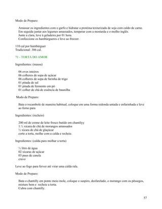 Modo de Preparo:

  Amassar os ingredientes com o garfo e hidratar a protéina texturizada de soja com caldo de carne.
  Em seguida juntar aos legumes amassados, temperar com a mostarda e o molho inglês.
  Junte a clara, leve à geladeira por 01 hora.
  Confeccione os hambúrgueres e leve ao freezer.

110 cal por hambúrguer
Tradicional: 386 cal.

71 - TORTA DO AMOR

Ingredientes: (massa)

  06 ovos inteiros
  06 colheres de sopa de açúcar
  06 colheres de sopa de farinha de trigo
  01 pitada de sal
  01 pitada de fermento em pó
  01 colher de chá de essência de baunilha

Modo de Preparo:

  Bata o rocambole de maneira habitual, coloque em uma forma redonda untada e enfarinhada e leve
  ao forno para

Ingredientes: (recheio)

  200 ml de creme de leite fresco batido em chantilyy
  1.½ xícara de chá de morangos amassados
  ½ xícara de chá de glaçúcar
  corte a torta, molhe com a calda e recheie.

Ingredientes: (calda para molhar a torta)

  ½ litro de água
  02 xícaras de açúcar
  03 paus de canela
  cravo

Leve ao fogo para ferver até virar uma calda rala.

Modo de Preparo:

  Bata o chantilly em ponto meio mole, coloque o suspiro, desfarelado, o morango com os pêssegos,
  misture bem e recheie a torta.
  Cubra com chantilly.


                                                                                                      57
 