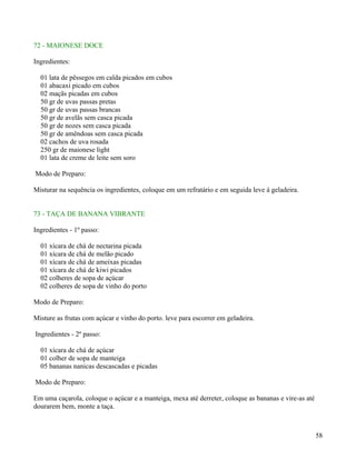 72 - MAIONESE DOCE

Ingredientes:

  01 lata de pêssegos em calda picados em cubos
  01 abacaxi picado em cubos
  02 maçãs picadas em cubos
  50 gr de uvas passas pretas
  50 gr de uvas passas brancas
  50 gr de avelãs sem casca picada
  50 gr de nozes sem casca picada
  50 gr de amêndoas sem casca picada
  02 cachos de uva rosada
  250 gr de maionese light
  01 lata de creme de leite sem soro

Modo de Preparo:

Misturar na sequência os ingredientes, coloque em um refratário e em seguida leve á geladeira.


73 - TAÇA DE BANANA VIBRANTE

Ingredientes - 1º passo:

  01 xícara de chá de nectarina picada
  01 xícara de chá de melão picado
  01 xícara de chá de ameixas picadas
  01 xícara de chá de kiwi picados
  02 colheres de sopa de açúcar
  02 colheres de sopa de vinho do porto

Modo de Preparo:

Misture as frutas com açúcar e vinho do porto. leve para escorrer em geladeira.

Ingredientes - 2º passo:

  01 xícara de chá de açúcar
  01 colher de sopa de manteiga
  05 bananas nanicas descascadas e picadas

Modo de Preparo:

Em uma caçarola, coloque o açúcar e a manteiga, mexa até derreter, coloque as bananas e vire-as até
dourarem bem, monte a taça.



                                                                                                      58
 