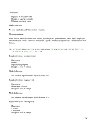 Montagem:

  01 pacote de bolacha waffer
  01 copo de iogurte desnatado
  500 gr de sorvete de creme

Modo de Preparo:

No suco recolhido das frutas, misture o iogurte.

Monte camadas de:

frutas frescas, bananas carameladas, sorvete, bolacha picada grosseiramente, calda, repita a operação
terminando com sorvete e bananas. Devore em seguida, duvido que alguém fique sem vibrar com esta
banana.


74 - SUCO ACORDA MENINA, SUCO MEGA POWER, SUCO LIBERAR GERAL, SUCO DA
     JUVENTUDE E SUCO DA FAXINA

Ingredientes: (suco acorda menina)

  05 cenouras
  01 maçã
  01 pedaço de gengibre
  01 copo de suco de laranja

Modo de Preparo:

  Bata todos os ingredientes no liqüidificador e sirva.

Ingredientes: (suco mega power):

  06 cenouras
  05 ramos de salsinha
  01 copo de suco de laranja

Modo de Preparo:

  Bata todos os ingredientes no liqüidificador e sirva.

Ingredientes: (suco liberar geral):

  02 cenouras
  ½ pepino
  ½ beterraba
  01 copo de suco de laranja


                                                                                                    59
 