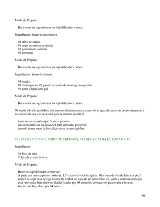 Modo de Preparo:

  Bata todos os ingredientes no liqüidificador e sirva.

Ingredientes: (suco da juventude)

  02 talos de salsão
  01 copo de melancia picada
  01 punhado de salsinha
  02 cenouras

Modo de Preparo:

  Bata todos os ingredientes no liqüidificador e sirva.

Ingredientes: (suco da faxina):

  03 maçãs
  08 morangos ou 01 pacote de polpa de morango congelado
  01 copo d'água com gás

Modo de Preparo:

  Bata todos os ingredientes no liqüidificador e sirva.

Os sucos não são remédios, são apenas alimentos puros e nutritivos que oferecem ao corpo vitaminas e
sais minerais que ele necessita para se manter saudável.

  tome os sucos assim que ficarem prontos.
  não armazená-los na geladeira para consumo posterior.
  quando tomar suco de hortaliças trate de mastigá-los.


75 - PICOLÉ BLUE ICE, SORVETE CREMOSO, FAROFA E CALDA DE CARAMELO

Ingredientes:

  01 litro de leite
  ½ lata de creme de leite

Modo de Preparo:

  Bater no liqüidificador e reservar.
  À parte em um recipiente misturar: 1.½ xícara de chá de açúcar, 01 xícara de chá de leite em pó, 01
  colher de sopa rasa de liga neutra, 01 colher de sopa de pó sabor blue ice, junte a outra mistura que
  está reservada, bata tudo no liqüidificador por 03 minutos, coloque em picoleteira e leve ao
  freezer até ficar duro por 04 horas.


                                                                                                      60
 