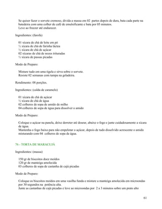 Se quiser fazer o sorvete cremoso, divida a massa em 02 partes depois de dura, bata cada parte na
  batedeira com uma colher de café de emulsificante e bata por 05 minutos.
  Leve ao freezer até endurecer.

Ingredientes: (farofa)

  01 xícara de chá de leite em pó
  ½ xícara de chá de farinha láctea
  ½ xícara de chá de açúcar
  02 xícaras de chá de nozes trituradas
  ½ xícara de passas picadas

Modo de Preparo:

  Misture tudo em uma tigela e sirva sobre o sorvete.
  Resiste 02 semanas com tampa na geladeira.

Rendimento: 08 porções.

Ingredientes: (calda de caramelo)

  01 xícara de chá de açúcar
  ½ xícara de chá de água
  02 colheres de sopa de amido de milho
  04 colheres de sopa de água para dissolver o amido

Modo de Preparo:

  Coloque o açúcar na panela, deixe derreter até dourar, abaixe o fogo e junte cuidadosamente a xícara
  de água.
  Mantenha o fogo baixo para não empelotar o açúcar, depois de tudo dissolvido acrescente o amido
  misturando com 04 colheres de sopa de água.


76 - TORTA DE MARACUJÁ

Ingredientes: (massa)

  150 gr de biscoitos doce moídos
  120 gr de manteiga amolecida
  03 colheres de sopa de castanha de cajú picadas

Modo de Preparo:

  Coloque os biscoitos moídos em uma vasilha funda e misture a manteiga amolecida em microondas
  por 30 segundos na potência alta.
  Junte as castanhas de cajú picadas e leve ao microondas por 2 a 3 minutos sobre um prato alto


                                                                                                      61
 