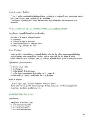 Modo de preparo - Entalho:

  Pegue 01 toalha rendada plastificada e coloque em cima do ovo e pincele com o chocolate branco
  colorido e leve para secar rapidamente no congelador.
  Depois disso faça os detalhes com o pó de ouro e o pó pérolado para dar uma aparência de
  entalhado.


79 - SALGADINHOS DE LEITE CONDENSADO E GROSELHA CASEIRA

Ingredientes - (salgadinhos de leite condensado):

  04 colheres de sopa de leite condensado
  01 ovo inteiro
  02 colheres de sopa de margarina
  01 colher de sobremesa de fermento fresco
  farinha de trigo até soltar das mãos

Modo de preparo:

  Misturar todos os ingredientes, colocando farinha até soltar das mãos, cortar em quadradinhos
  rechear com presunto ou salsichas, enrolar e pincele gema, polvilhe um pouco de sal ou
  queijo ralado, levar ao forno para assar em forno pré aquecido a 180º graus até ficarem dourados.

Ingredientes - groselha caseira:

  01 kilo de açúcar cristal
  ½ litro de água
  01 colher de café de ácido cítrico
  01 colher de sopa de essência de groselha com 01 xícara de
  café de aguá fria, corante vermelho até dar a cor desejada

Modo de preparo:

  Levar ao fogo a água e o açúcar até formar uma calda grossa.
  Ao levantar fervura após 05 minutos no fogo, deixe esfriar e junte o resto dos ingredientes.
  Engarrafe e guarde em geladeira ou fora.


80 - BISCOITO DE POLVILHO

Ingredientes:

  500 gramas de polvilho azedo
  01 copo americano de leite
  01 copo americano de óleo
  01 copo americano de água


                                                                                                      64
 