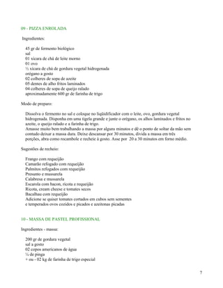 09 - PIZZA ENROLADA

Ingredientes:

  45 gr de fermento biológico
  sal
  01 xícara de chá de leite morno
  01 ovo
  ½ xícara de chá de gordura vegetal hidrogenada
  orégano a gosto
  02 colheres de sopa de azeite
  05 dentes de alho fritos laminados
  04 colheres de sopa de queijo ralado
  aproximadamente 600 gr de farinha de trigo

Modo de preparo:

  Dissolva o fermento no sal e coloque no liqüidificador com o leite, ovo, gordura vegetal
  hidrogenada. Disponha em uma tigela grande e junte o orégano, os alhos laminados e fritos no
  azeite, o queijo ralado e a farinha de trigo.
  Amasse muito bem trabalhando a massa por alguns minutos e dê o ponto de soltar da mão sem
  contudo deixar a massa dura. Deixe descansar por 30 minutos, divida a massa em três
  porções, abra como rocambole e recheie à gosto. Asse por 20 a 30 minutos em forno médio.

Sugestões de recheio:

  Frango com requeijão
  Camarão refogado com requeijão
  Palmitos refogados com requeijão
  Presunto e mussarela
  Calabresa e mussarela
  Escarola com bacon, ricota e requeijão
  Ricota, cream cheese e tomates secos
  Bacalhau com requeijão
  Adicione se quiser tomates cortados em cubos sem sementes
  e temperados ovos cozidos e picados e azeitonas picadas


10 - MASSA DE PASTEL PROFISSIONAL

Ingredientes - massa:

  200 gr de gordura vegetal
  sal a gosto
  02 copos americanos de água
  ¼ de pinga
  + ou - 02 kg de farinha de trigo especial


                                                                                                 7
 