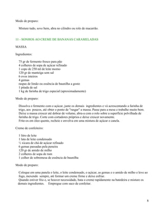 Modo de preparo:

  Misture tudo, sove bem, abra no cilindro ou rolo de macarrão.


11 - SONHOS AO CREME DE BANANAS CARAMELADAS

MASSA

Ingredientes:

  75 gr de fermento fresco para pão
  4 colheres de sopa de açúcar refinado
  1 copo de 250 ml de leite morno
  120 gr de manteiga sem sal
  6 ovos inteiros
  4 gemas
  raspas de limão ou essência de baunilha a gosto
  1 pitada de sal
  1 kg de farinha de trigo especial (aproximadamente)

Modo de preparo:

  Dissolva o fermento com o açúcar, junte os demais ingredientes e vá acrescentando a farinha de
  trigo, aos poucos, até obter o ponto de "rasgar" a massa. Passe para a mesa e trabalhe muito bem.
  Deixe a massa crescer até dobrar de volume, abra-a com o rolo sobre a superfície polvilhada de
  farinha de trigo. Corte com cortadores próprios e deixe crescer novamente.
  Frite-os em óleo quente, recheie e envolva em uma mistura de açúcar e canela.

Creme de confeiteiro:

  1 litro de leite
  1 lata de leite condensado
  ½ xícara de chá de açúcar refinado
  6 gemas passadas pela peneira
  120 gr de amido de milho
  2 colheres de sopa de rum
  1 colher de sobremesa de essência de baunilha

Modo de preparo:

  Coloque em uma panela o leite, o leite condensado, o açúcar, as gemas e o amido de milho e leve ao
  fogo, mexendo sempre, até formar um creme firme e deixe esfriar.
  Quando estiver frio e, se houver necessidade, bata o creme rapidamente na batedeira e misture os
 demais ingredientes. Empregue com saco de confeitar.




                                                                                                      8
 