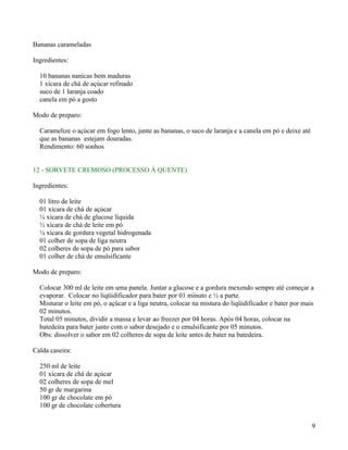 Bananas carameladas

Ingredientes:

  10 bananas nanicas bem maduras
  1 xícara de chá de açúcar refinado
  suco de 1 laranja coado
  canela em pó a gosto

Modo de preparo:

  Caramelize o açúcar em fogo lento, junte as bananas, o suco de laranja e a canela em pó e deixe até
  que as bananas estejam douradas.
  Rendimento: 60 sonhos


12 - SORVETE CREMOSO (PROCESSO Á QUENTE)

Ingredientes:

  01 litro de leite
  01 xícara de chá de açúcar
  ¼ xícara de chá de glucose líquida
  ½ xícara de chá de leite em pó
  ¼ xícara de gordura vegetal hidrogenada
  01 colher de sopa de liga neutra
  02 colheres de sopa de pó para sabor
  01 colher de chá de emulsificante

Modo de preparo:

  Colocar 300 ml de leite em uma panela. Juntar a glucose e a gordura mexendo sempre até começar a
  evaporar. Colocar no liqüidificador para bater por 01 minuto e ½ a parte.
  Misturar o leite em pó, o açúcar e a liga neutra, colocar na mistura do liqüidificador e bater por mais
  02 minutos.
  Total 05 minutos, dividir a massa e levar ao freezer por 04 horas. Após 04 horas, colocar na
  batedeira para bater junto com o sabor desejado e o emulsificante por 05 minutos.
  Obs: dissolver o sabor em 02 colheres de sopa de leite antes de bater na batedeira.

Calda caseira:

  250 ml de leite
  01 xícara de chá de açúcar
  02 colheres de sopa de mel
  50 gr de margarina
  100 gr de chocolate em pó
  100 gr de chocolate cobertura


                                                                                                        9
 