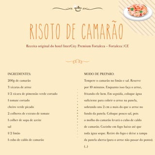 Risoto de Camarao
Receita original do hotel InterCity Premium Fortaleza - Fortaleza | CE
INGREDIENTES:
200g de camarão
3 xícaras de arroz
1/2 xícara de pimentão verde cortado
1 tomate cortado
cheiro verde picado
2 colheres de extrato de tomate
1 colher de sopa de azeite
sal
1/2 limão
1 cubo de caldo de camarão
MODO DE PREPARO:
Tempere o camarão no limão e sal. Reserve
por 10 minutos. Enquanto isso faça o arroz,
fritando ele bem. Em seguida, coloque água
suﬁciente para cobrir o arroz na panela,
sobrando uns 2 cm a mais do que o arroz no
fundo da panela. Coloque pouco sal, pois
o molho do camarão levará o cubo de caldo
de camarão. Cozinhe em fogo baixo até que
toda água seque. Retire do fogo e deixe a tampa
da panela aberta (para o arroz não passar do ponto).
(...)
~
 