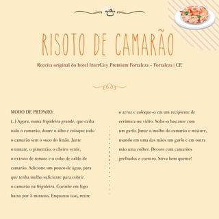 Risoto de Camarao
Receita original do hotel InterCity Premium Fortaleza - Fortaleza | CE
MODO DE PREPARO:
(...) Agora, numa frigideira grande, que caiba
todo o camarão, doure o alho e coloque todo
o camarão sem o suco do limão. Junte
o tomate, o pimentão, o cheiro verde,
o extrato de tomate e o cubo de caldo de
camarão. Adicione um pouco de água, para
que tenha molho suﬁciente para cobrir
o camarão na frigideira. Cozinhe em fogo
baixo por 5 minutos. Enquanto isso, retire
o arroz e coloque-o em um recipiente de
cerâmica ou vidro. Solte-o bastante com
um garfo. Junte o molho do camarão e misture,
usando em uma das mãos um garfo e em outra
mão uma colher. Decore com camarões
grelhados e coentro. Sirva bem quente!
~
 